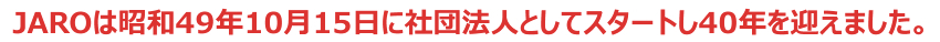 ＪＡＲＯは昭和49年10月15日に社団法人としてスタートし40年を迎えました。