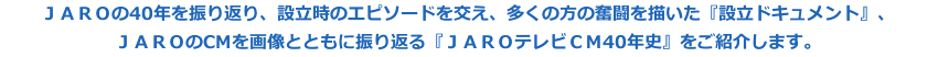 ＪＡＲＯの40年を振り返り、設立時のエピソードを交え、多くの方の奮闘を描いた『設立ドキュメント』、ＪＡＲＯのCMを画像とともに振り返る『ＪＡＲＯテレビＣＭ40年史』をご紹介します。